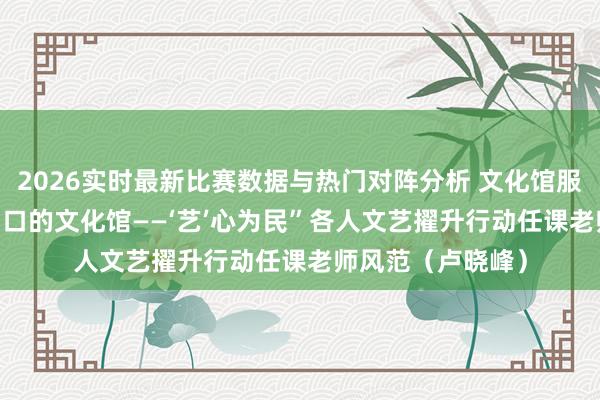 2026实时最新比赛数据与热门对阵分析 文化馆服务宣传周 |“家门口的文化馆——‘艺’心为民”各人文艺擢升行动任课老师风范（卢晓峰）
