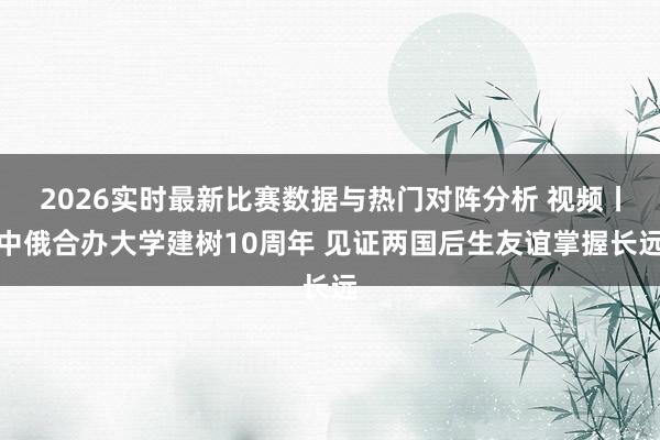 2026实时最新比赛数据与热门对阵分析 视频丨中俄合办大学建树10周年 见证两国后生友谊掌握长远