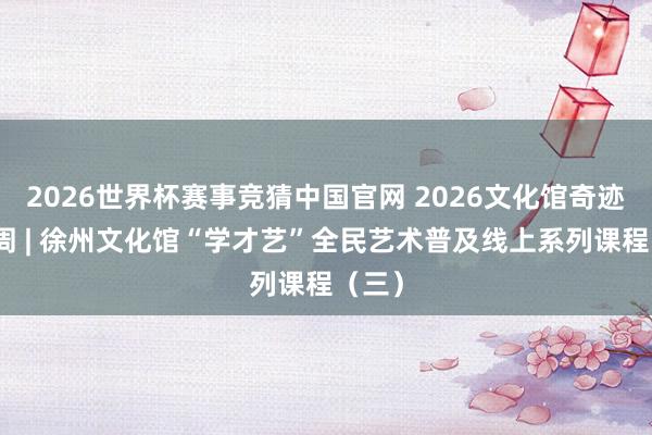 2026世界杯赛事竞猜中国官网 2026文化馆奇迹宣传周 | 徐州文化馆“学才艺”全民艺术普及线上系列课程（三）