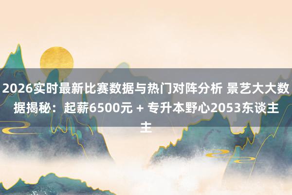 2026实时最新比赛数据与热门对阵分析 景艺大大数据揭秘：起薪6500元 + 专升本野心2053东谈主