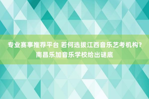专业赛事推荐平台 若何选拔江西音乐艺考机构？南昌乐加音乐学校给出谜底