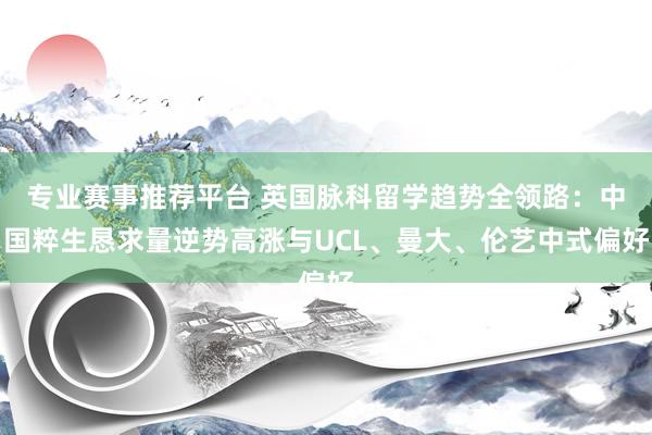 专业赛事推荐平台 英国脉科留学趋势全领路：中国粹生恳求量逆势高涨与UCL、曼大、伦艺中式偏好
