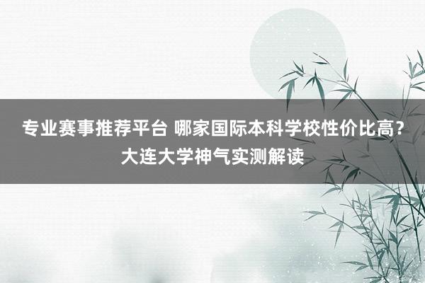 专业赛事推荐平台 哪家国际本科学校性价比高？大连大学神气实测解读