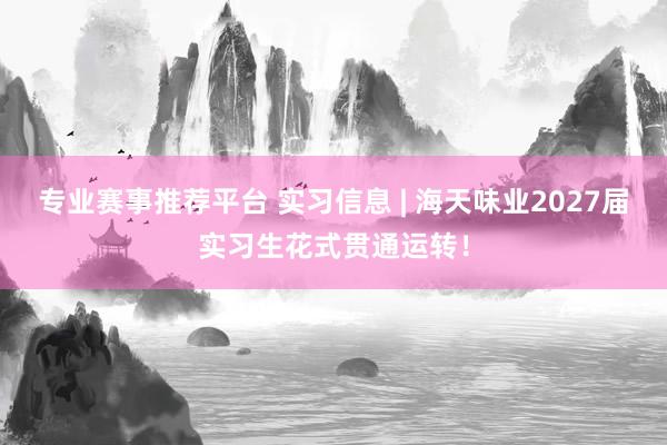 专业赛事推荐平台 实习信息 | 海天味业2027届实习生花式贯通运转！