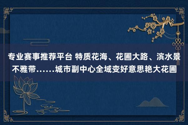 专业赛事推荐平台 特质花海、花圃大路、滨水景不雅带……城市副中心全域变好意思艳大花圃