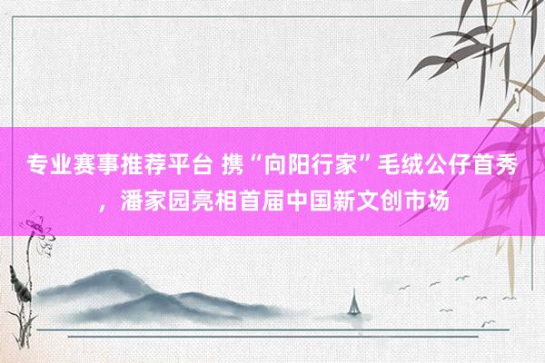 专业赛事推荐平台 携“向阳行家”毛绒公仔首秀，潘家园亮相首届中国新文创市场