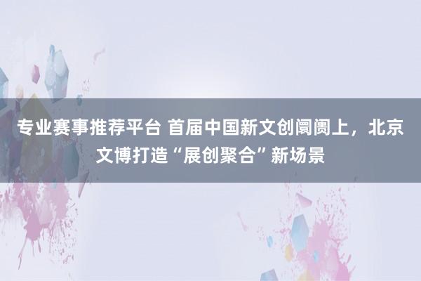 专业赛事推荐平台 首届中国新文创阛阓上，北京文博打造“展创聚合”新场景