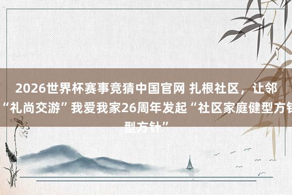 2026世界杯赛事竞猜中国官网 扎根社区，让邻里“礼尚交游”我爱我家26周年发起“社区家庭健型方针”