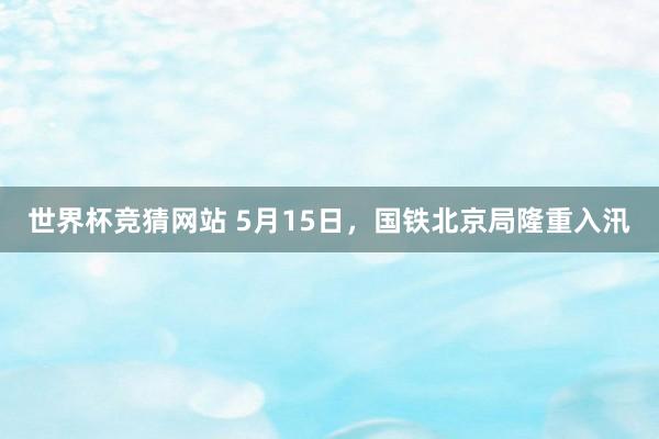 世界杯竞猜网站 5月15日，国铁北京局隆重入汛
