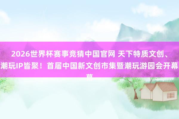 2026世界杯赛事竞猜中国官网 天下特质文创、潮玩IP皆聚！首届中国新文创市集暨潮玩游园会开幕
