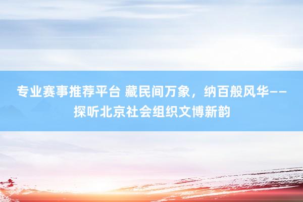 专业赛事推荐平台 藏民间万象，纳百般风华——探听北京社会组织文博新韵