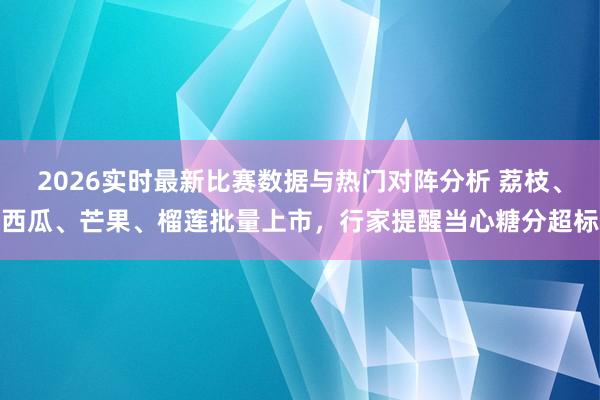 2026实时最新比赛数据与热门对阵分析 荔枝、西瓜、芒果、榴莲批量上市，行家提醒当心糖分超标