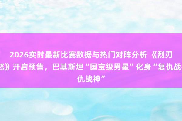 2026实时最新比赛数据与热门对阵分析 《烈刃之怒》开启预售，巴基斯坦“国宝级男星”化身“复仇战神”