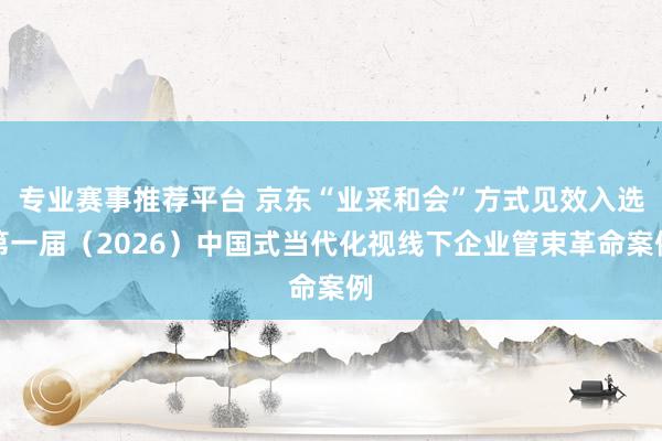专业赛事推荐平台 京东“业采和会”方式见效入选第一届（2026）中国式当代化视线下企业管束革命案例
