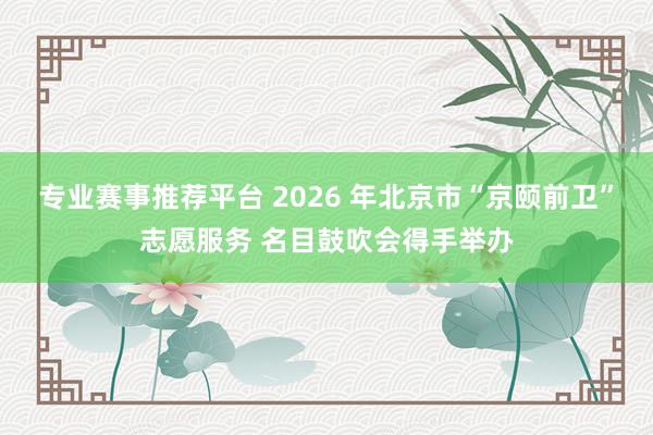 专业赛事推荐平台 2026 年北京市“京颐前卫”志愿服务 名目鼓吹会得手举办