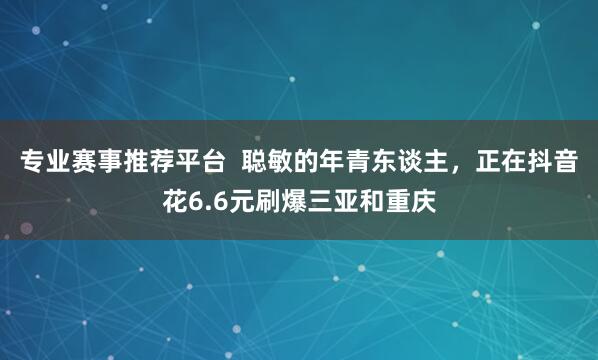 专业赛事推荐平台  聪敏的年青东谈主，正在抖音花6.6元刷爆三亚和重庆