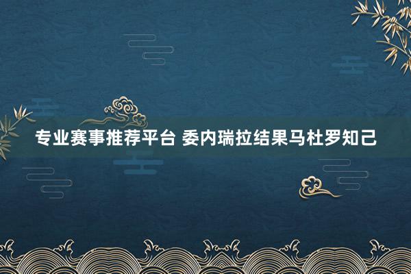 专业赛事推荐平台 委内瑞拉结果马杜罗知己