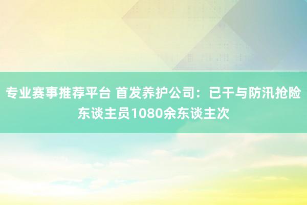 专业赛事推荐平台 首发养护公司：已干与防汛抢险东谈主员1080余东谈主次