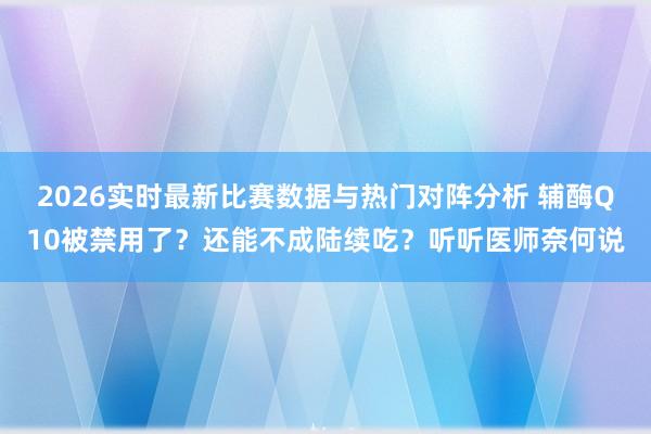 2026实时最新比赛数据与热门对阵分析 辅酶Q10被禁用了？还能不成陆续吃？听听医师奈何说