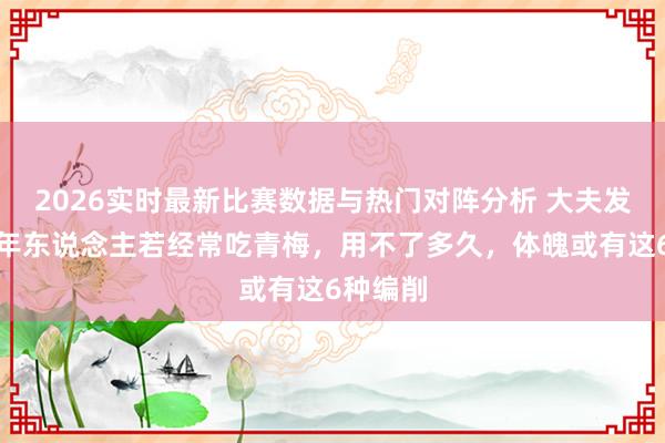2026实时最新比赛数据与热门对阵分析 大夫发现：老年东说念主若经常吃青梅，用不了多久，体魄或有这6种编削