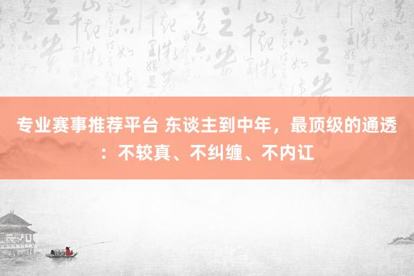 专业赛事推荐平台 东谈主到中年，最顶级的通透：不较真、不纠缠、不内讧