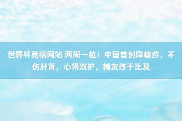 世界杯竞猜网站 两周一粒！中国首创降糖药，不伤肝肾，心肾双护，糖友终于比及