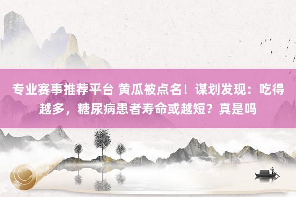 专业赛事推荐平台 黄瓜被点名！谋划发现：吃得越多，糖尿病患者寿命或越短？真是吗