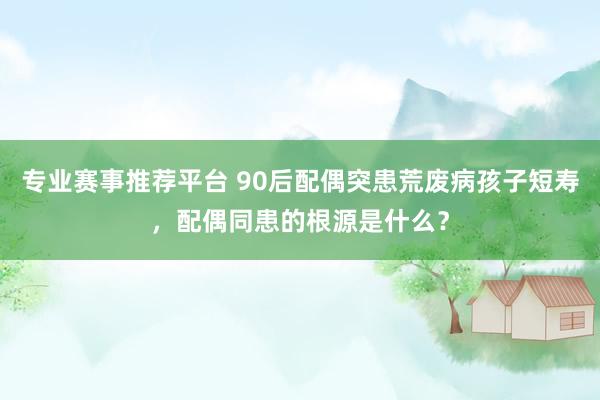 专业赛事推荐平台 90后配偶突患荒废病孩子短寿，配偶同患的根源是什么？