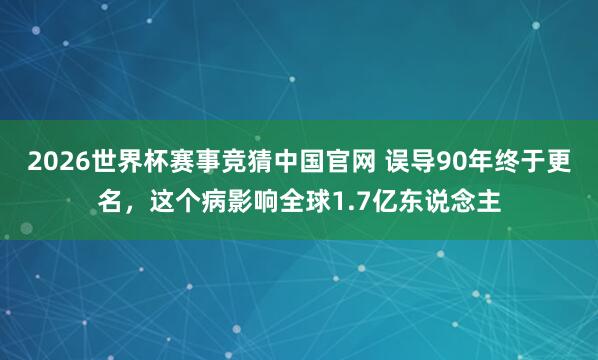2026世界杯赛事竞猜中国官网 误导90年终于更名，这个病影响全球1.7亿东说念主