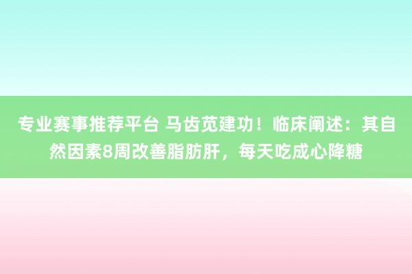 专业赛事推荐平台 马齿苋建功！临床阐述：其自然因素8周改善脂肪肝，每天吃成心降糖