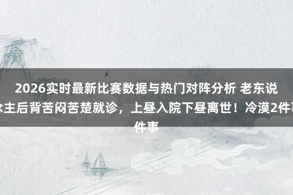2026实时最新比赛数据与热门对阵分析 老东说念主后背苦闷苦楚就诊，上昼入院下昼离世！冷漠2件事