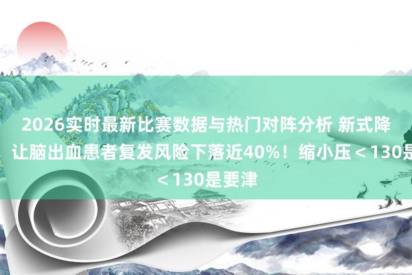 2026实时最新比赛数据与热门对阵分析 新式降压药，让脑出血患者复发风险下落近40%！缩小压＜130是要津