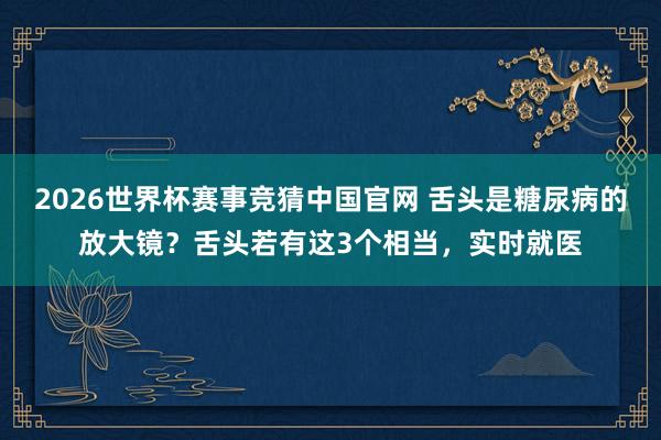 2026世界杯赛事竞猜中国官网 舌头是糖尿病的放大镜？舌头若有这3个相当，实时就医