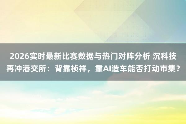 2026实时最新比赛数据与热门对阵分析 沉科技再冲港交所：背靠祯祥，靠AI造车能否打动市集？