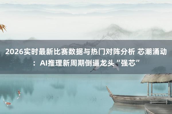 2026实时最新比赛数据与热门对阵分析 芯潮涌动：AI推理新周期倒逼龙头“强芯”