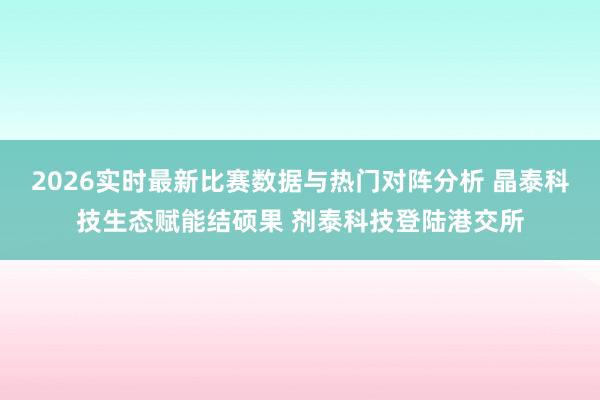2026实时最新比赛数据与热门对阵分析 晶泰科技生态赋能结硕果 剂泰科技登陆港交所