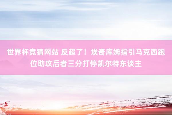 世界杯竞猜网站 反超了！埃奇库姆指引马克西跑位助攻后者三分打停凯尔特东谈主