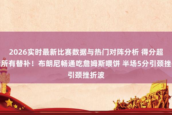 2026实时最新比赛数据与热门对阵分析 得分超火箭所有替补！布朗尼畅通吃詹姆斯喂饼 半场5分引颈挫折波