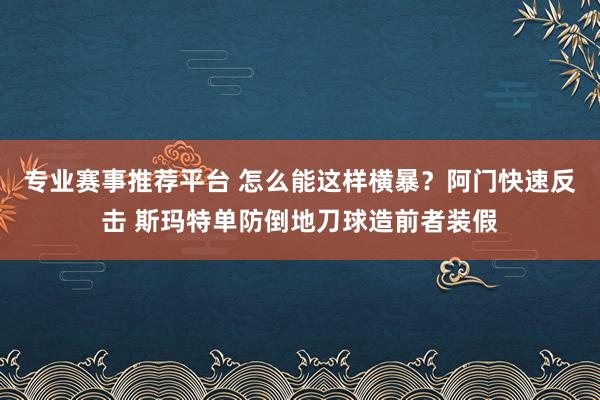 专业赛事推荐平台 怎么能这样横暴？阿门快速反击 斯玛特单防倒地刀球造前者装假
