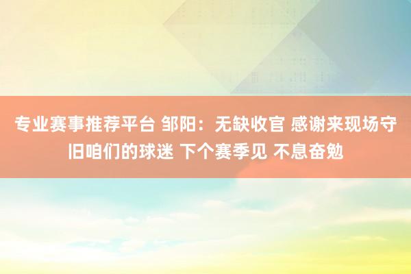 专业赛事推荐平台 邹阳：无缺收官 感谢来现场守旧咱们的球迷 下个赛季见 不息奋勉
