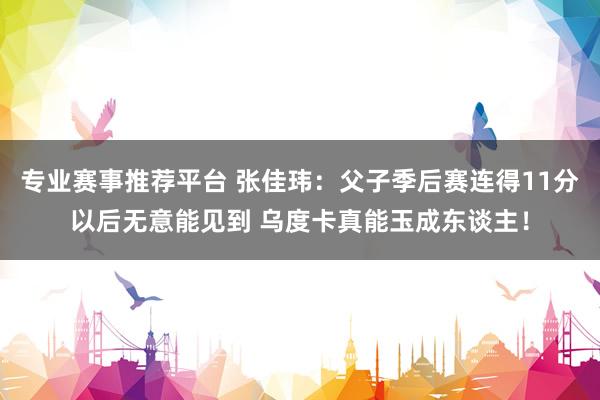 专业赛事推荐平台 张佳玮：父子季后赛连得11分以后无意能见到 乌度卡真能玉成东谈主！