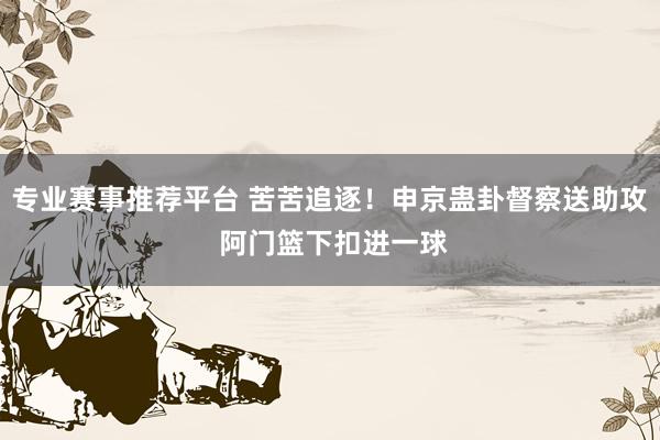 专业赛事推荐平台 苦苦追逐！申京蛊卦督察送助攻 阿门篮下扣进一球