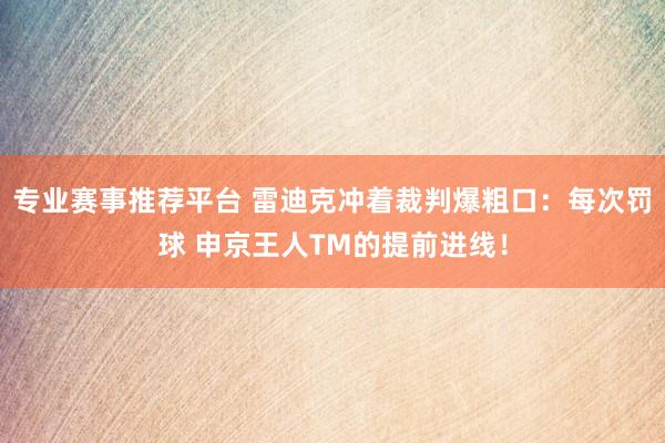 专业赛事推荐平台 雷迪克冲着裁判爆粗口：每次罚球 申京王人TM的提前进线！