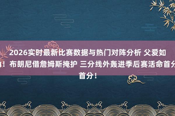 2026实时最新比赛数据与热门对阵分析 父爱如山！布朗尼借詹姆斯掩护 三分线外轰进季后赛活命首分！