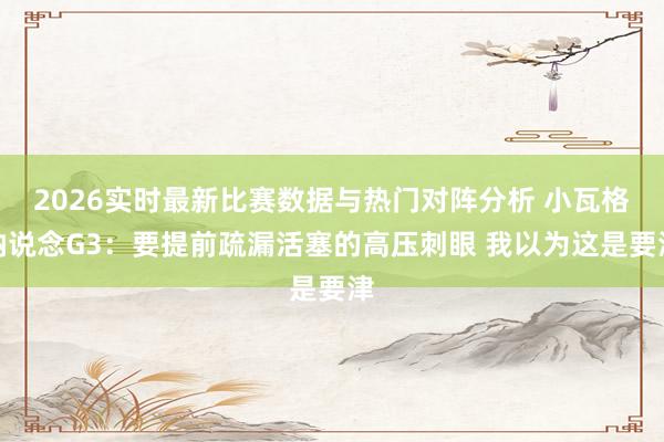 2026实时最新比赛数据与热门对阵分析 小瓦格纳说念G3：要提前疏漏活塞的高压刺眼 我以为这是要津