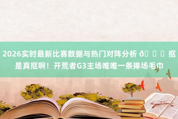 2026实时最新比赛数据与热门对阵分析 🙃抠是真抠啊！开荒者G3主场唯唯一条捧场毛巾