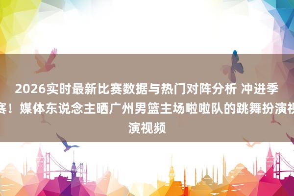 2026实时最新比赛数据与热门对阵分析 冲进季后赛！媒体东说念主晒广州男篮主场啦啦队的跳舞扮演视频