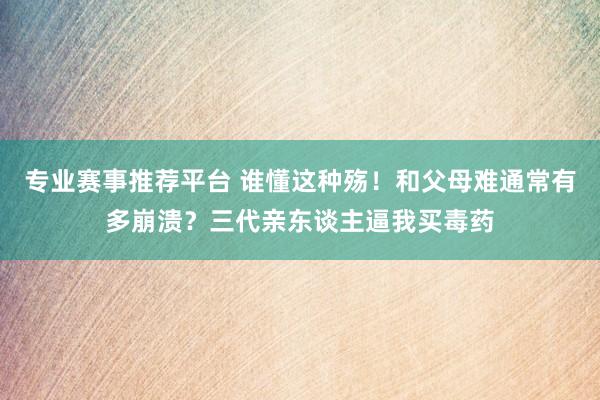 专业赛事推荐平台 谁懂这种殇！和父母难通常有多崩溃？三代亲东谈主逼我买毒药