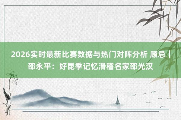 2026实时最新比赛数据与热门对阵分析 顾忌｜邵永平：好昆季记忆滑稽名家邵光汉