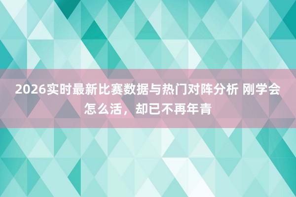 2026实时最新比赛数据与热门对阵分析 刚学会怎么活，却已不再年青